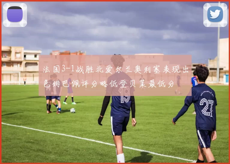法国3-1战胜北爱尔兰奥利塞表现出色姆巴佩评分略低登贝莱最低分