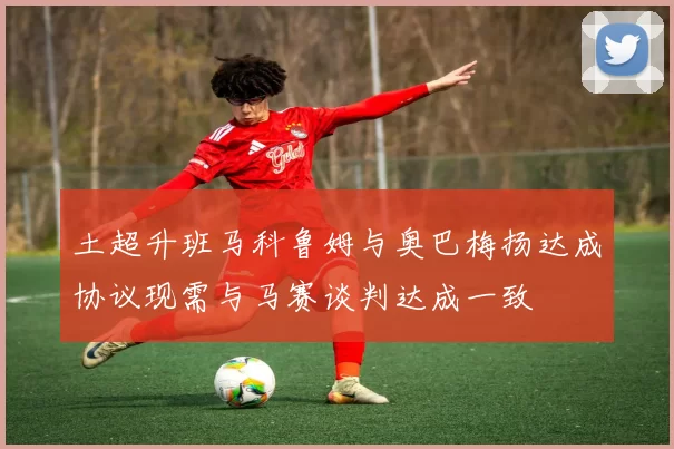 土超升班马科鲁姆与奥巴梅扬达成协议现需与马赛谈判达成一致