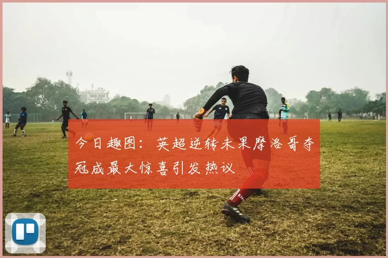 今日趣图：英超逆转未果摩洛哥夺冠成最大惊喜引发热议