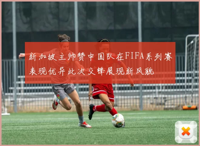 新加坡主帅赞中国队在FIFA系列赛表现优异此次交锋展现新风貌