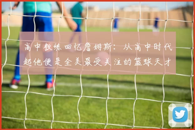 高中教练回忆詹姆斯：从高中时代起他便是全美最受关注的篮球天才