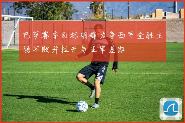 巴萨赛季目标明确力争西甲全胜主场不败并拉开与亚军差距