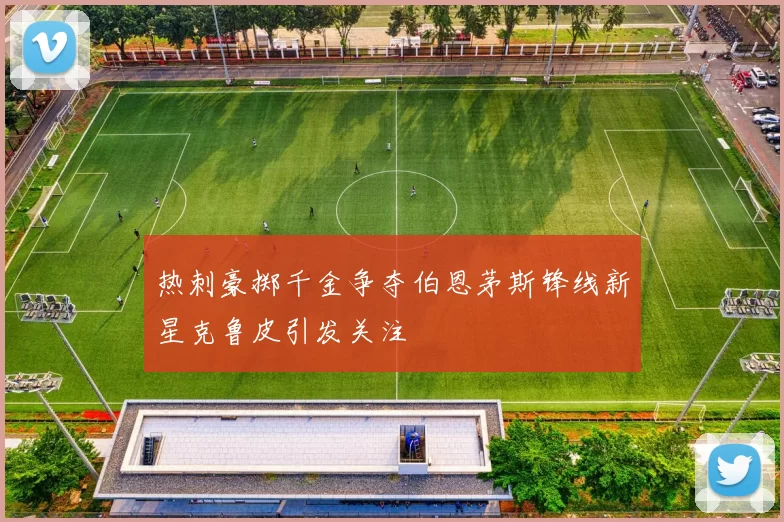 热刺豪掷千金争夺伯恩茅斯锋线新星克鲁皮引发关注