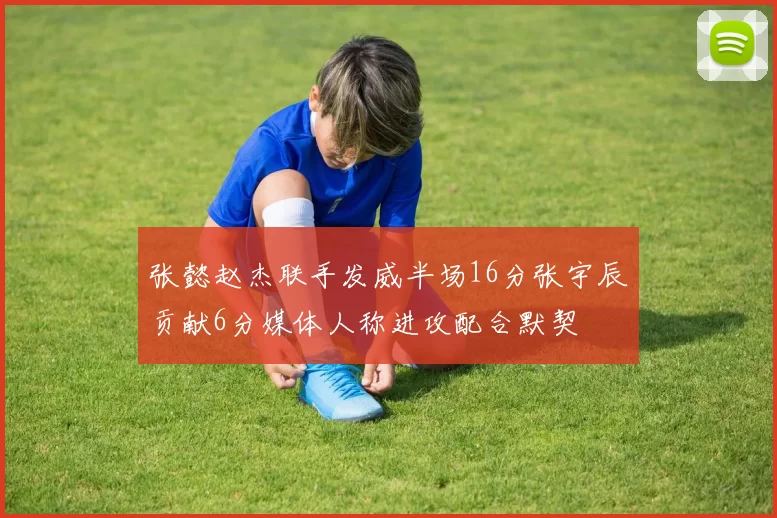 张懿赵杰联手发威半场16分张宇辰贡献6分媒体人称进攻配合默契