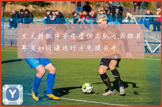 女主持批评字母虚伪离队方式称其卑劣如同逼迫对方先提分手