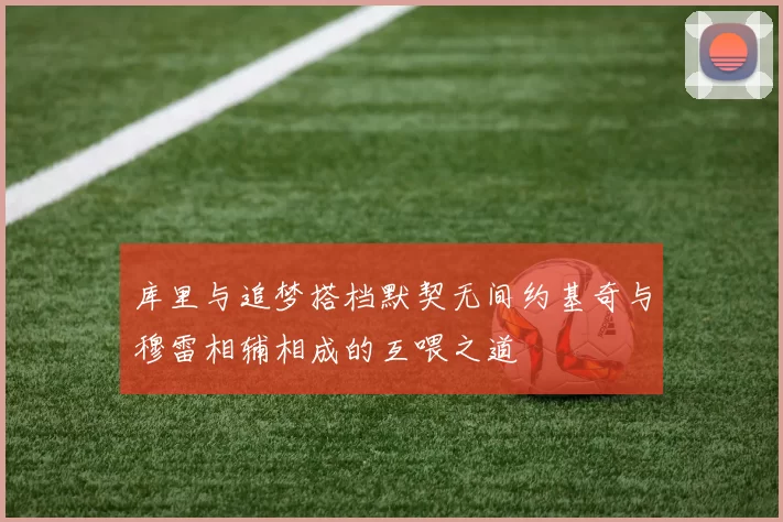 库里与追梦搭档默契无间约基奇与穆雷相辅相成的互喂之道