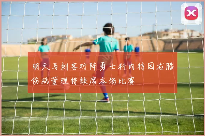 明天马刺客对阵勇士科内特因右膝伤病管理将缺席本场比赛