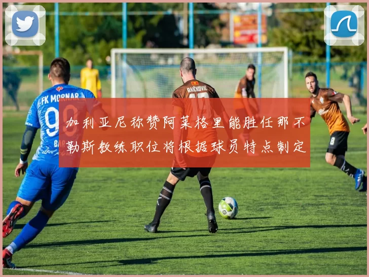 加利亚尼称赞阿莱格里能胜任那不勒斯教练职位将根据球员特点制定战术