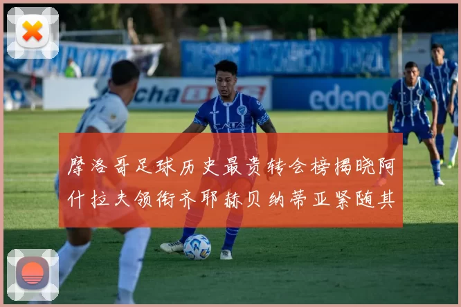 摩洛哥足球历史最贵转会榜揭晓阿什拉夫领衔齐耶赫贝纳蒂亚紧随其后