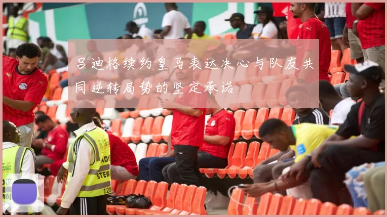 吕迪格续约皇马表达决心与队友共同逆转局势的坚定承诺