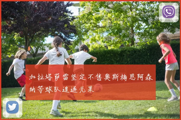 加拉塔萨雷坚定不售奥斯梅恩阿森纳等球队追逐无果