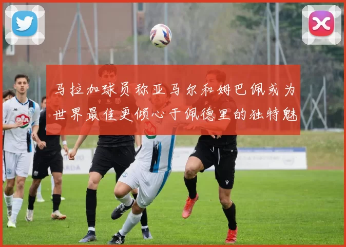 马拉加球员称亚马尔和姆巴佩或为世界最佳更倾心于佩德里的独特魅力