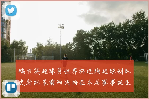 瑞典英超球员世界杯连线进球创队史新纪录前两次均在本届赛事诞生