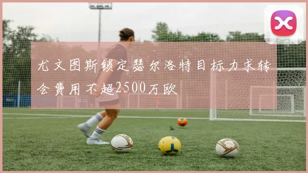 尤文图斯锁定瑟尔洛特目标力求转会费用不超2500万欧