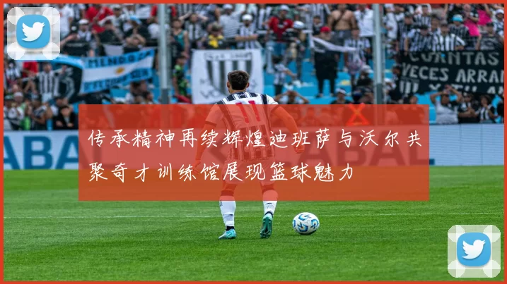 传承精神再续辉煌迪班萨与沃尔共聚奇才训练馆展现篮球魅力
