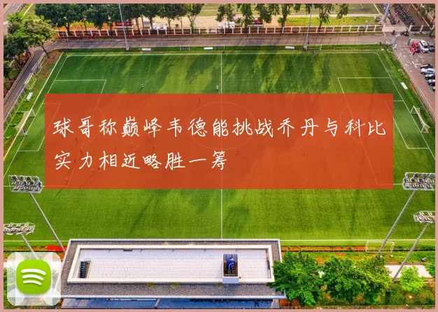球哥称巅峰韦德能挑战乔丹与科比实力相近略胜一筹