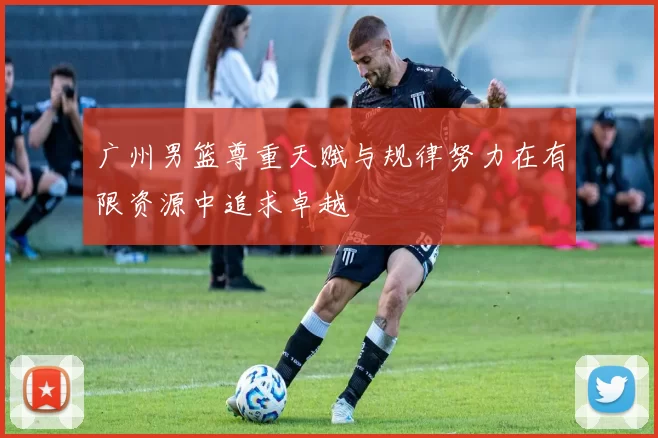 广州男篮尊重天赋与规律努力在有限资源中追求卓越