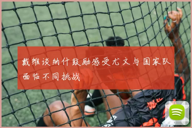 戴维谈纳什鼓励感受尤文与国家队面临不同挑战