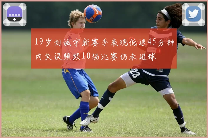 19岁刘诚宇新赛季表现低迷45分钟内失误频频10场比赛仍未进球